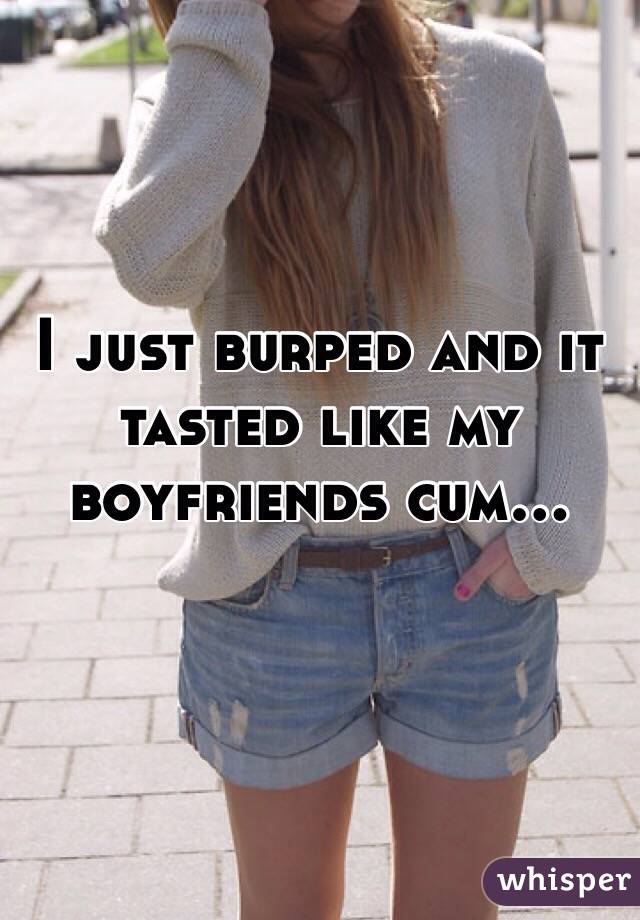I just burped and it tasted like my boyfriends cum...