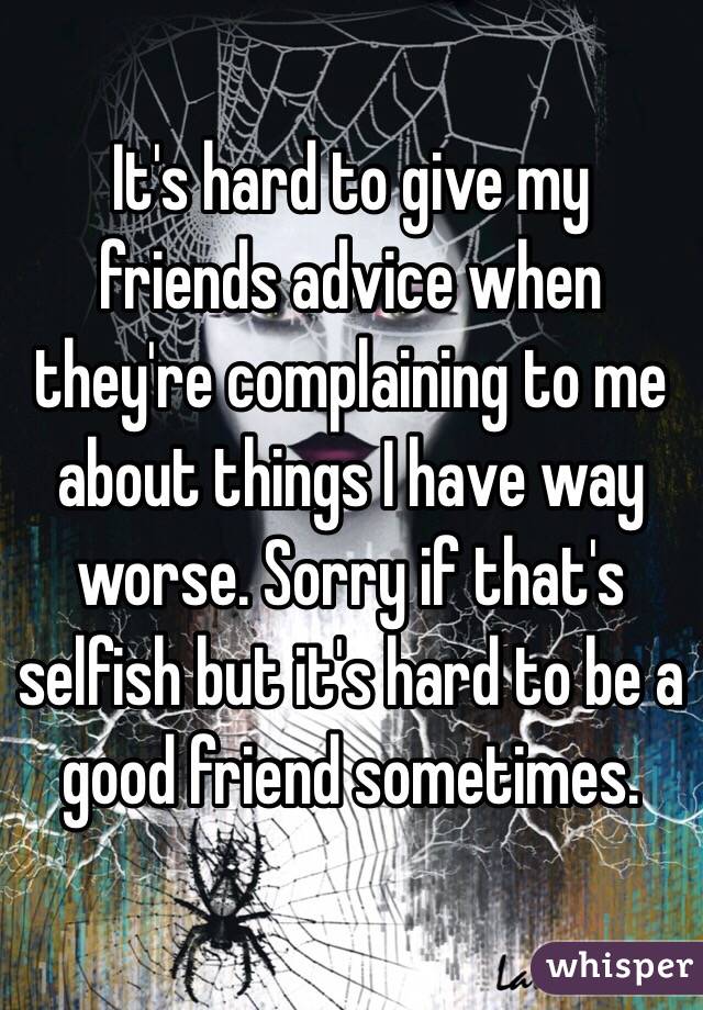 It's hard to give my friends advice when they're complaining to me about things I have way worse. Sorry if that's selfish but it's hard to be a good friend sometimes. 
