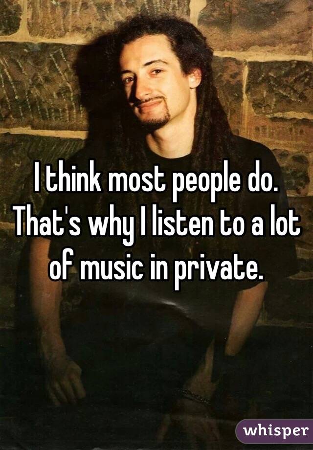 I think most people do. That's why I listen to a lot of music in private. 