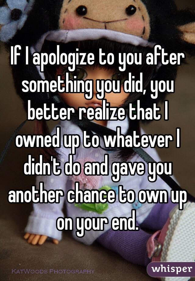 If I apologize to you after something you did, you better realize that I owned up to whatever I didn't do and gave you another chance to own up on your end. 