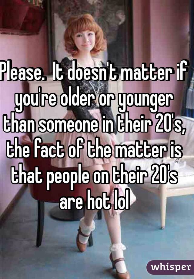 Please.  It doesn't matter if you're older or younger than someone in their 20's, the fact of the matter is that people on their 20's are hot lol