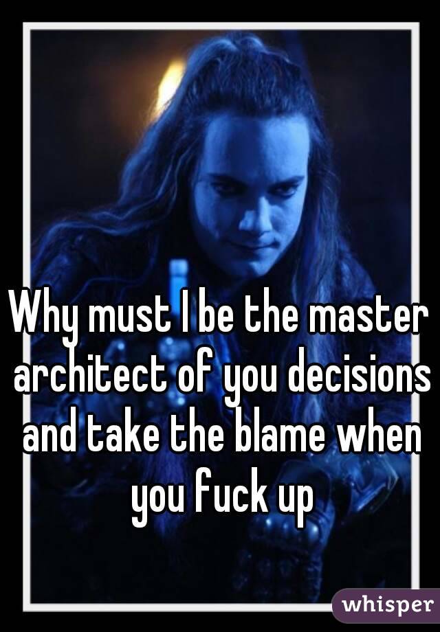 Why must I be the master architect of you decisions and take the blame when you fuck up