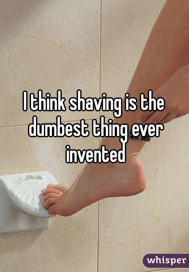 I think shaving is the dumbest thing ever invented