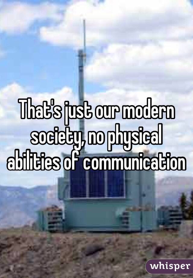 That's just our modern society, no physical abilities of communication
