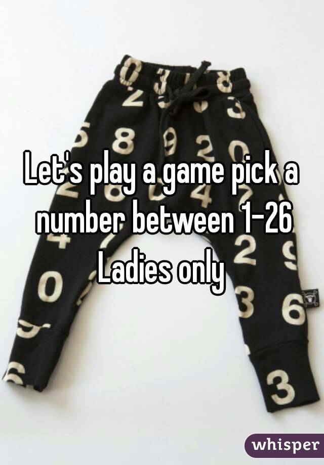 Let's play a game pick a number between 1-26
Ladies only