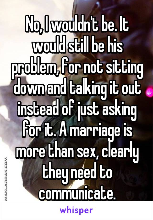 No, I wouldn't be. It would still be his problem, for not sitting down and talking it out instead of just asking for it. A marriage is more than sex, clearly they need to communicate.