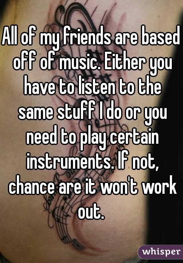 All of my friends are based off of music. Either you have to listen to the same stuff I do or you need to play certain instruments. If not, chance are it won't work out. 