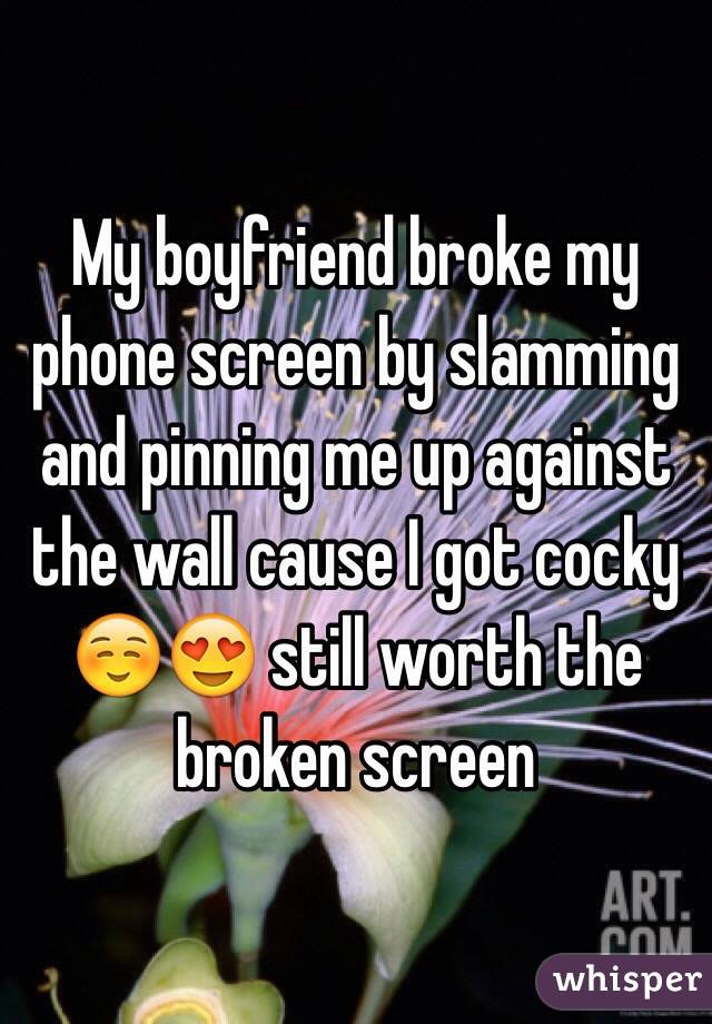 My boyfriend broke my phone screen by slamming and pinning me up against the wall cause I got cocky☺️😍 still worth the broken screen