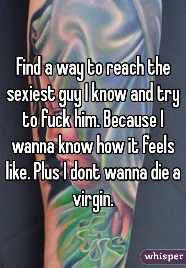 Find a way to reach the sexiest guy I know and try to fuck him. Because I wanna know how it feels like. Plus I dont wanna die a virgin.