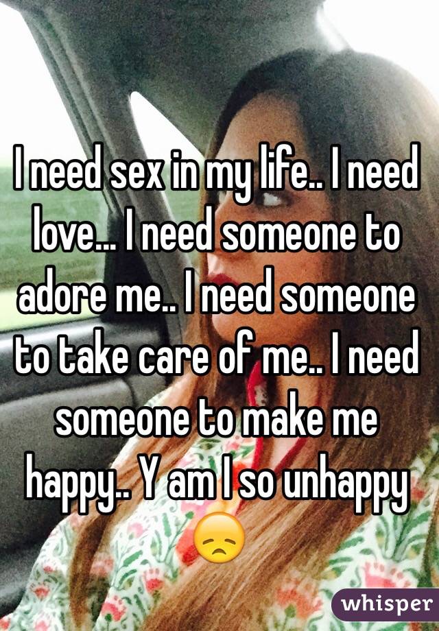 I need sex in my life.. I need love... I need someone to adore me.. I need someone to take care of me.. I need someone to make me happy.. Y am I so unhappy 😞