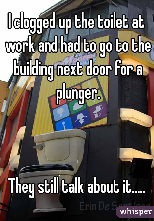 I clogged up the toilet at work and had to go to the building next door for a plunger.



They still talk about it.....