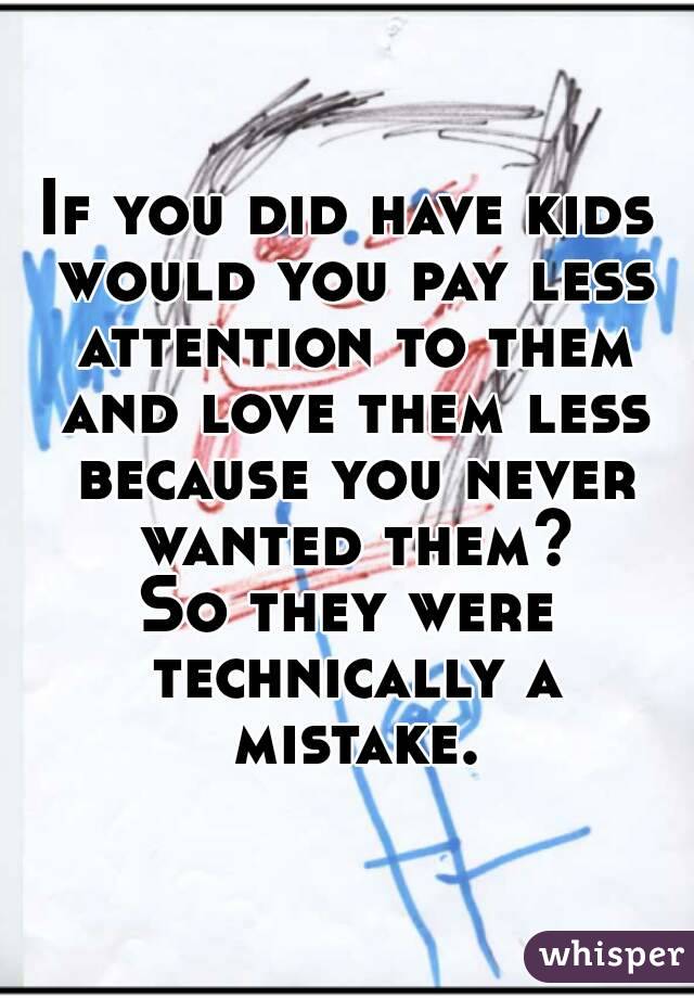 If you did have kids would you pay less attention to them and love them less because you never wanted them?
So they were technically a mistake.