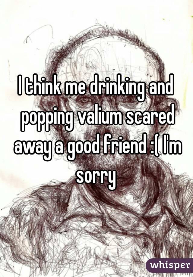 I think me drinking and popping valium scared away a good friend :( I'm sorry 