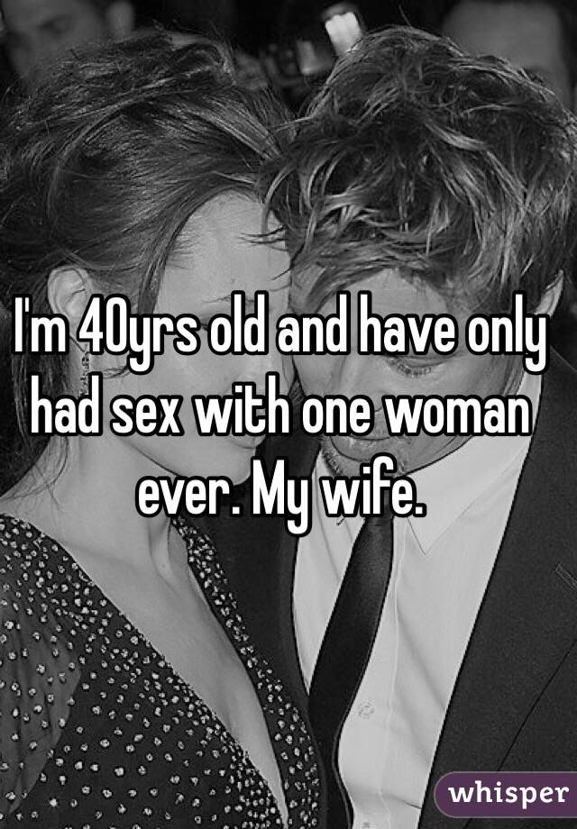 I'm 40yrs old and have only had sex with one woman ever. My wife.