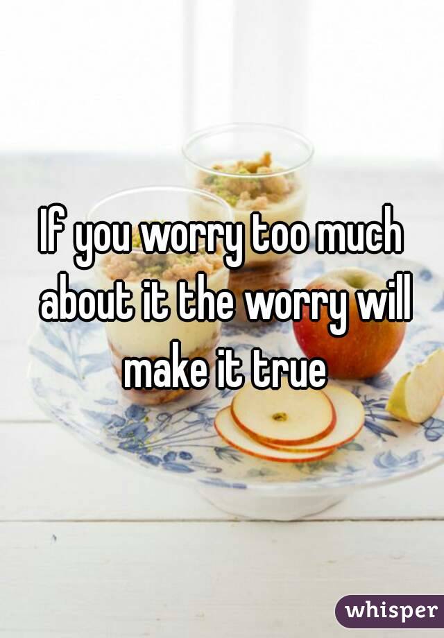 If you worry too much about it the worry will make it true