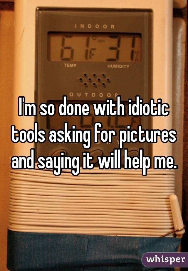 I'm so done with idiotic tools asking for pictures and saying it will help me. 
