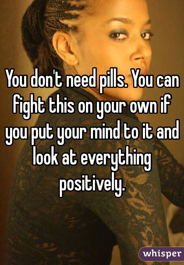 You don't need pills. You can fight this on your own if you put your mind to it and look at everything positively.