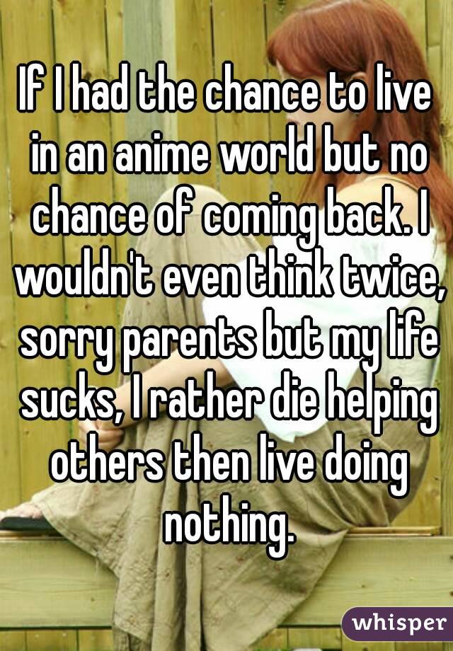 If I had the chance to live in an anime world but no chance of coming back. I wouldn't even think twice, sorry parents but my life sucks, I rather die helping others then live doing nothing.