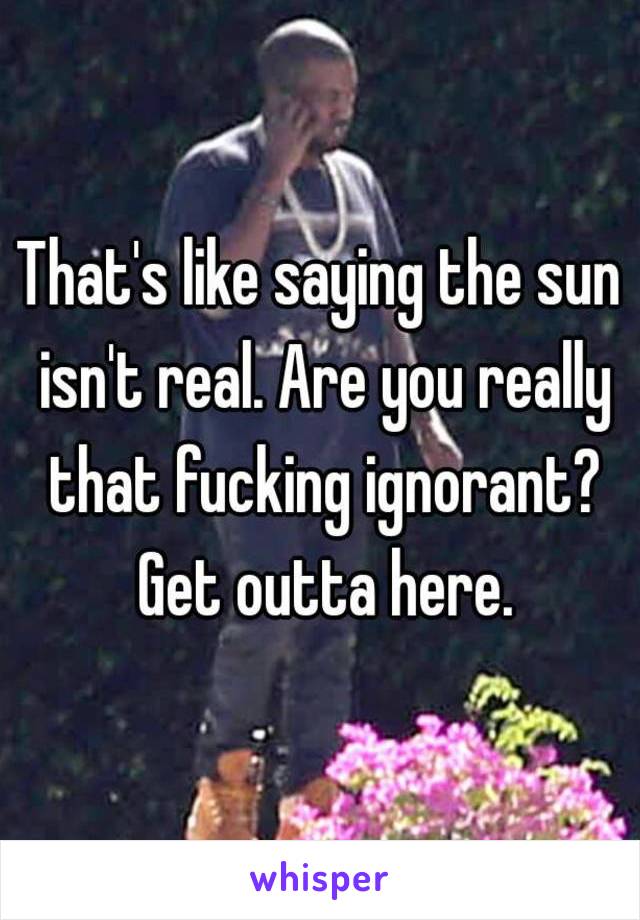 That's like saying the sun isn't real. Are you really that fucking ignorant? Get outta here.
