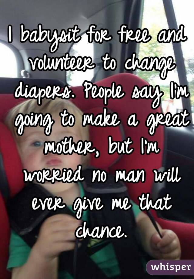 I babysit for free and volunteer to change diapers. People say I'm going to make a great mother, but I'm worried no man will ever give me that chance.