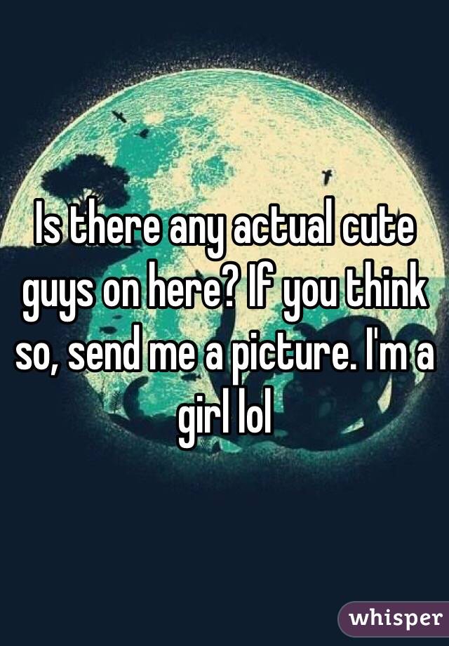 Is there any actual cute guys on here? If you think so, send me a picture. I'm a girl lol