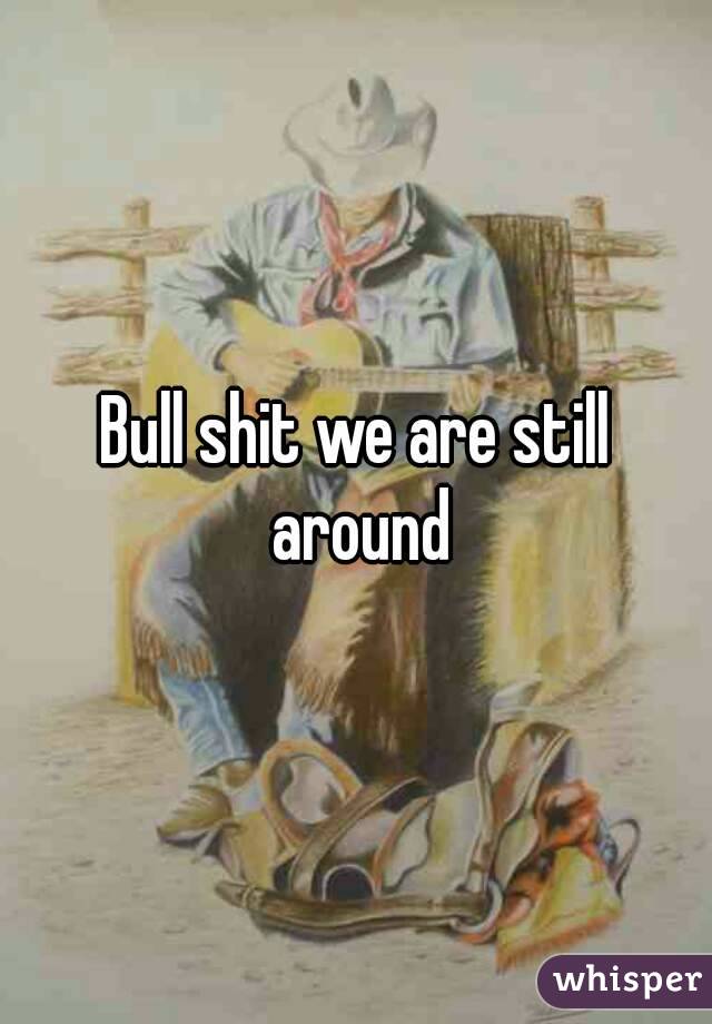 Bull shit we are still around