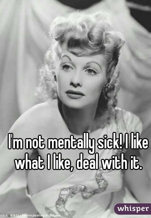 I'm not mentally sick! I like what I like, deal with it. 