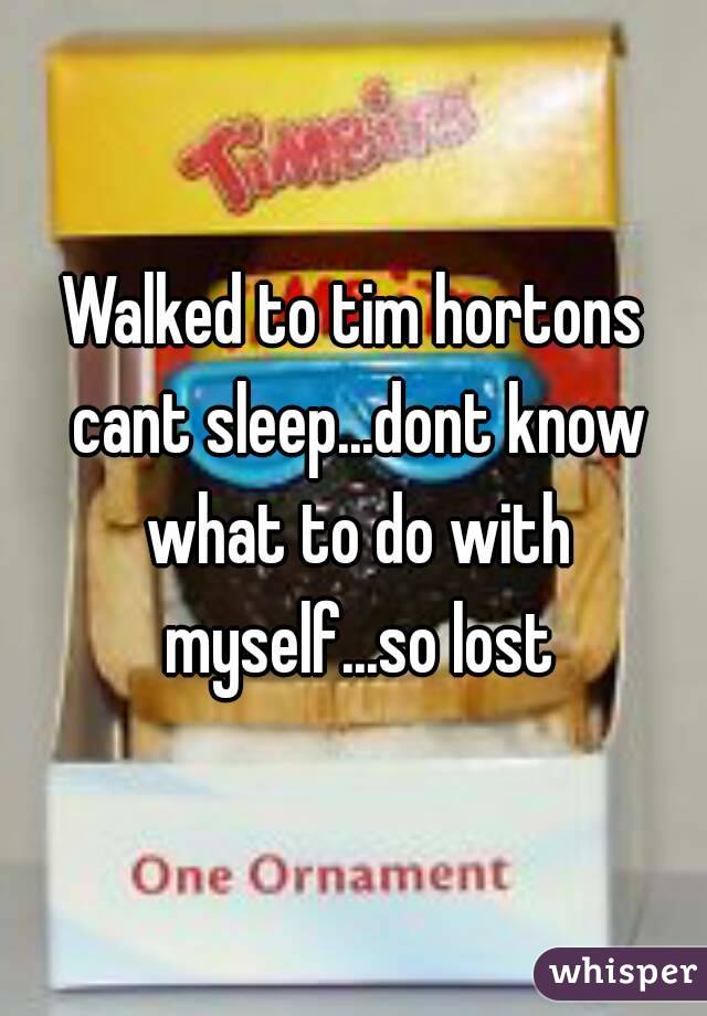 Walked to tim hortons cant sleep...dont know what to do with myself...so lost