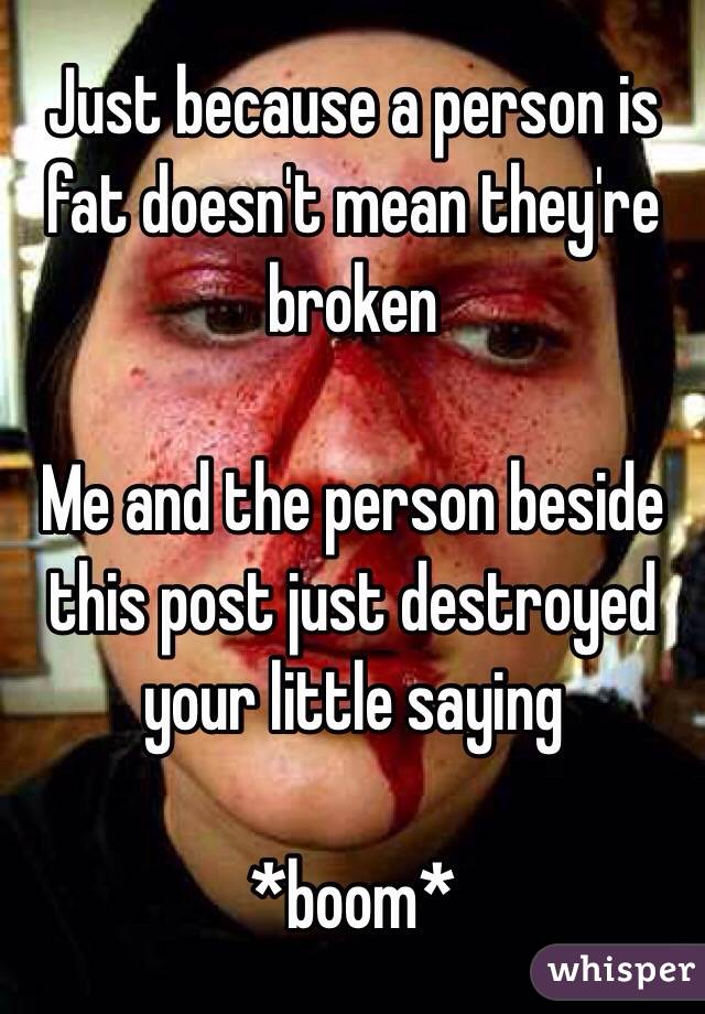 Just because a person is fat doesn't mean they're broken

Me and the person beside this post just destroyed your little saying

*boom*