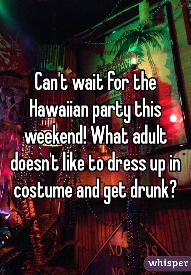 Can't wait for the Hawaiian party this weekend! What adult doesn't like to dress up in costume and get drunk?