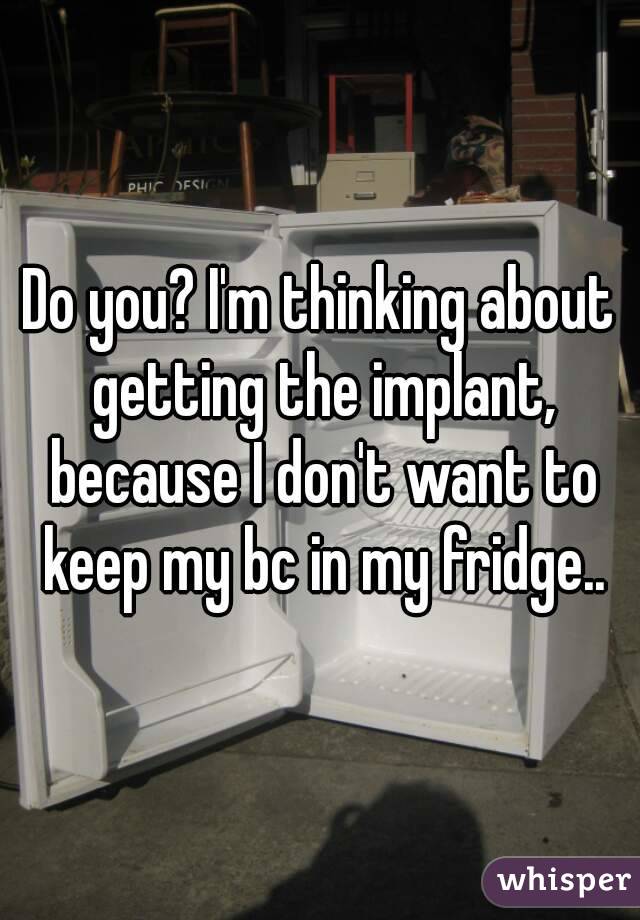 Do you? I'm thinking about getting the implant, because I don't want to keep my bc in my fridge..