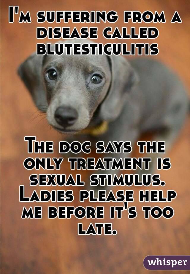 I'm suffering from a disease called blutesticulitis





The doc says the only treatment is sexual stimulus. Ladies please help me before it's too late.
