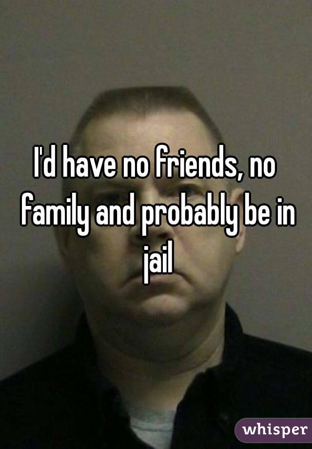 I'd have no friends, no family and probably be in jail