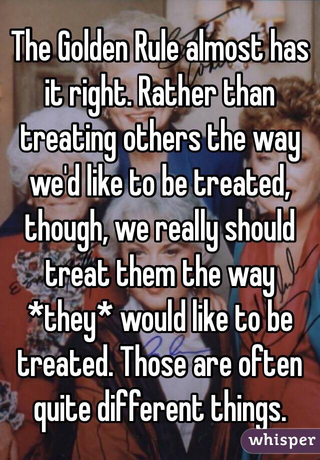 The Golden Rule almost has it right. Rather than treating others the way we'd like to be treated, though, we really should treat them the way *they* would like to be treated. Those are often quite different things.