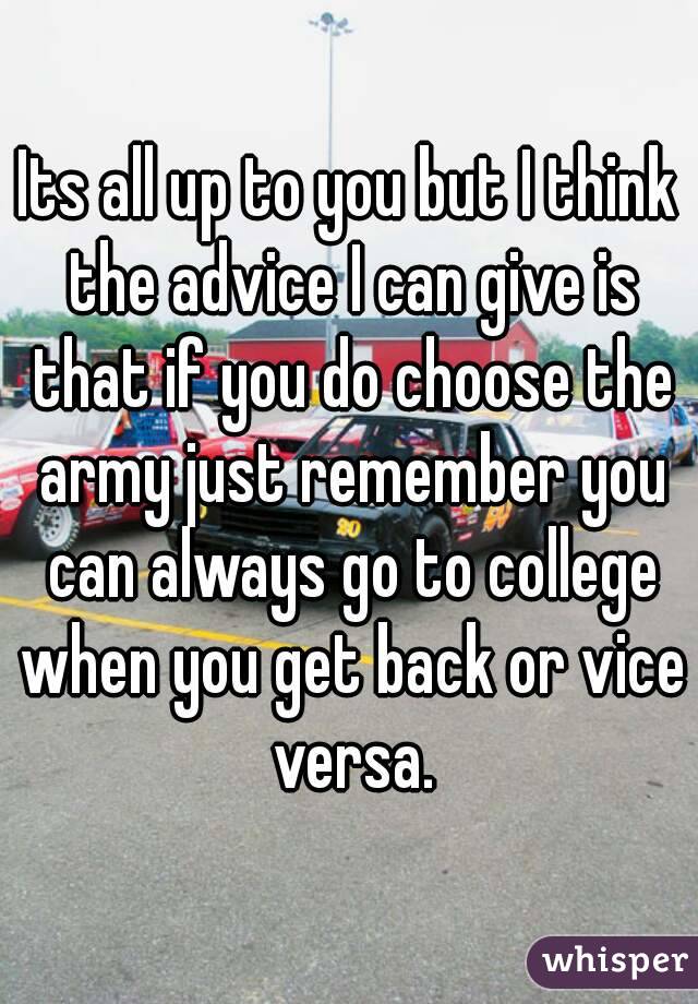 Its all up to you but I think the advice I can give is that if you do choose the army just remember you can always go to college when you get back or vice versa.