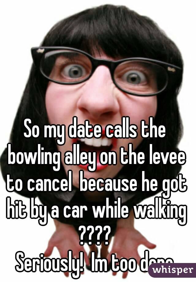 So my date calls the bowling alley on the levee to cancel  because he got hit by a car while walking ???? 
Seriously!  Im too done