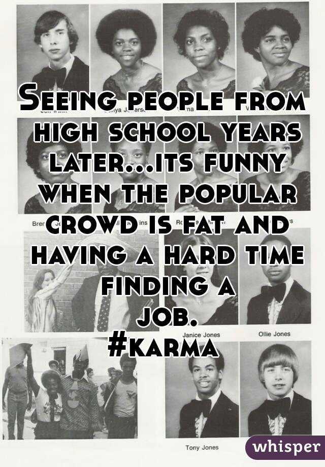 Seeing people from high school years later...its funny when the popular crowd is fat and having a hard time finding a job.
#karma