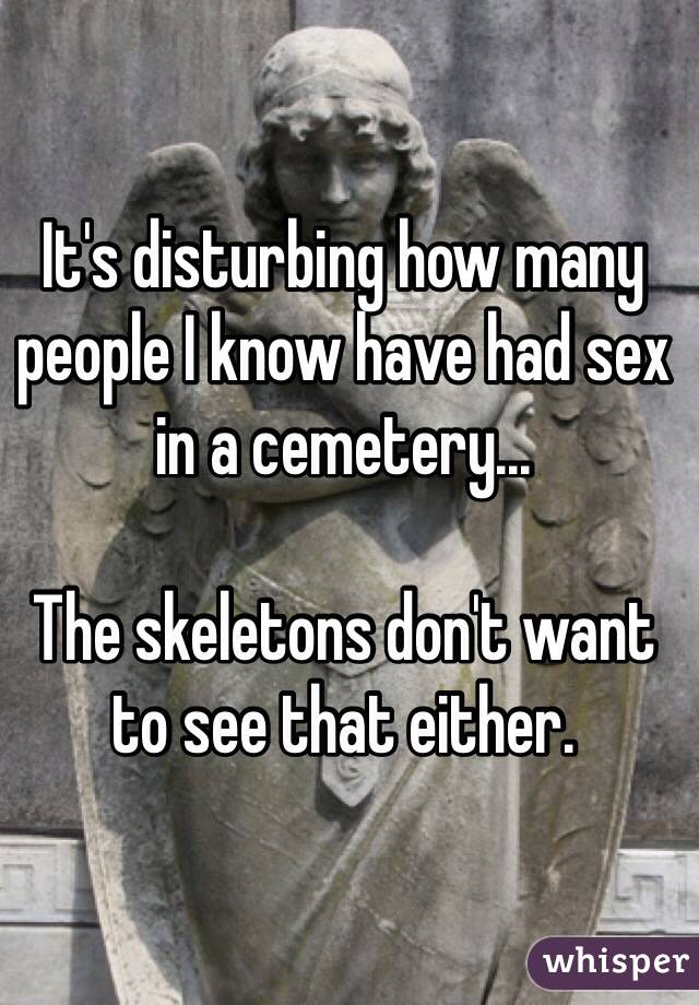 It's disturbing how many people I know have had sex in a cemetery...

The skeletons don't want to see that either.