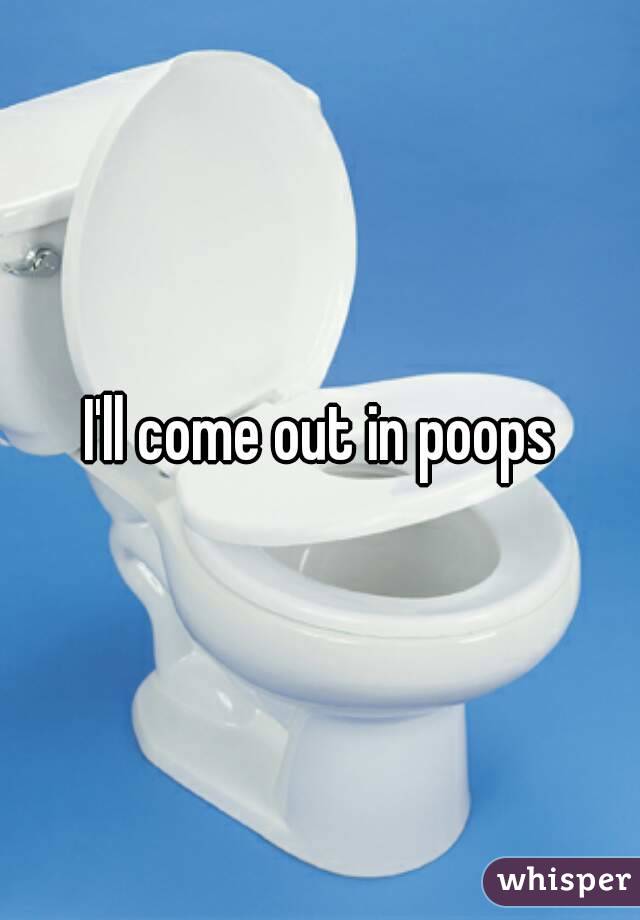I'll come out in poops