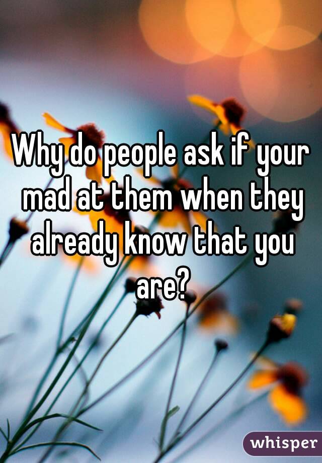 Why do people ask if your mad at them when they already know that you are?