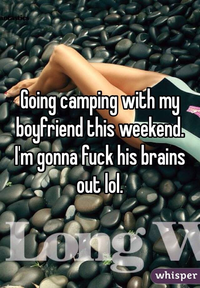 Going camping with my boyfriend this weekend. I'm gonna fuck his brains out lol.
