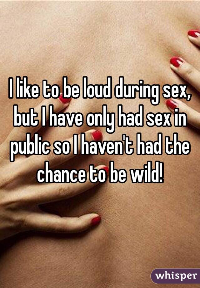 I like to be loud during sex, but I have only had sex in public so I haven't had the chance to be wild! 