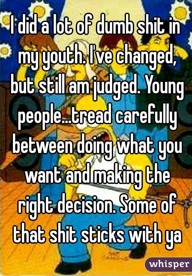 I did a lot of dumb shit in my youth. I've changed, but still am judged. Young people...tread carefully between doing what you want and making the right decision. Some of that shit sticks with ya