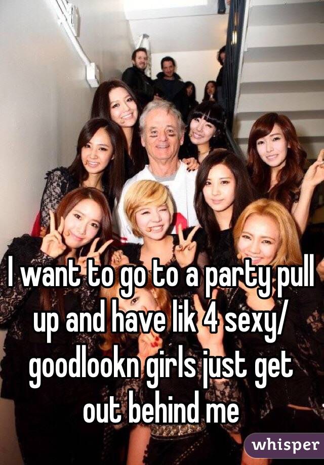 I want to go to a party pull up and have lik 4 sexy/goodlookn girls just get out behind me 
