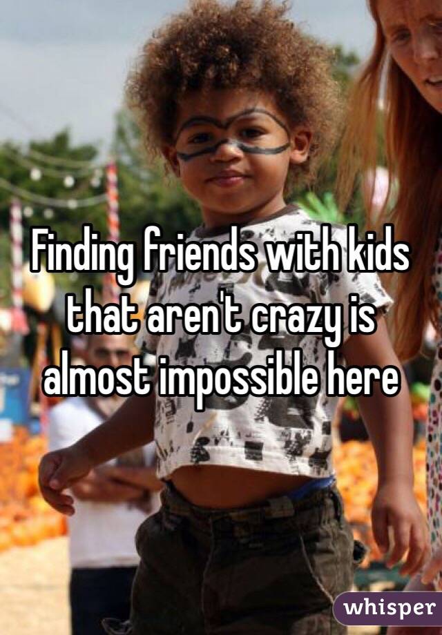 Finding friends with kids that aren't crazy is almost impossible here 