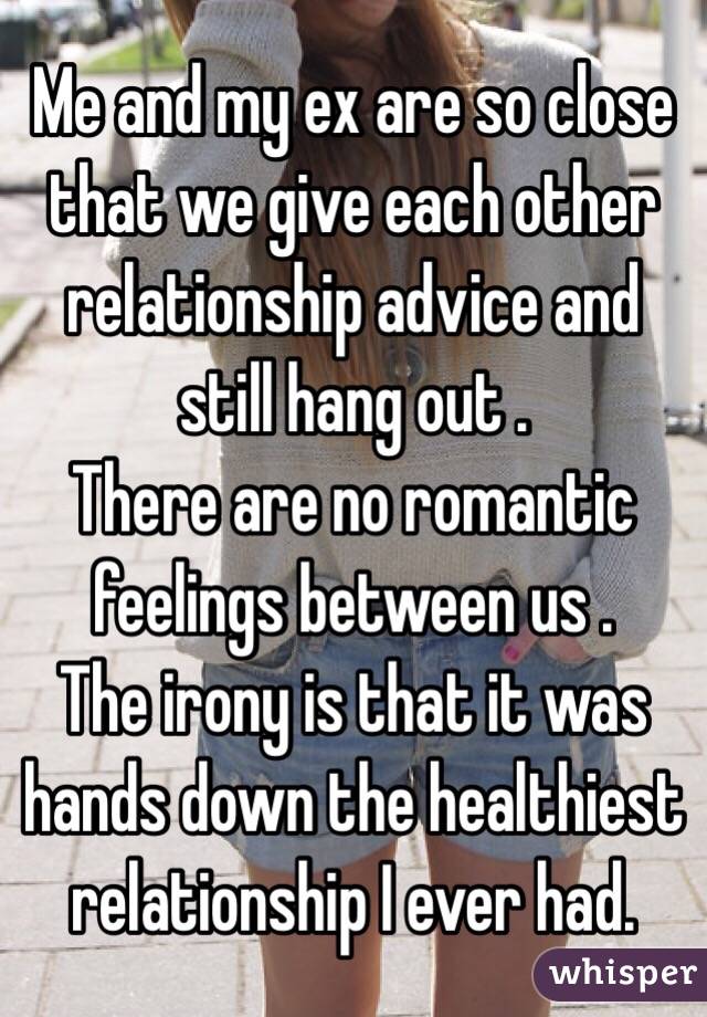 Me and my ex are so close that we give each other relationship advice and still hang out . 
There are no romantic feelings between us .
The irony is that it was hands down the healthiest relationship I ever had. 