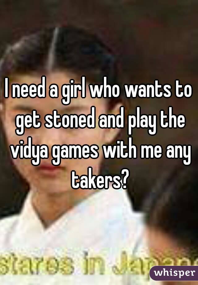 I need a girl who wants to get stoned and play the vidya games with me any takers?