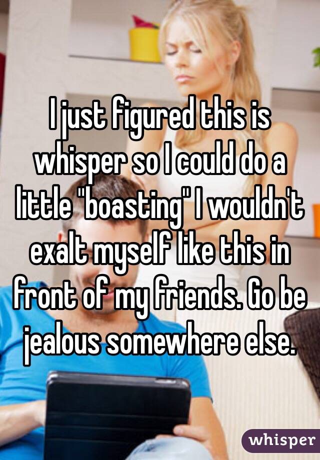 I just figured this is whisper so I could do a little "boasting" I wouldn't exalt myself like this in front of my friends. Go be jealous somewhere else. 