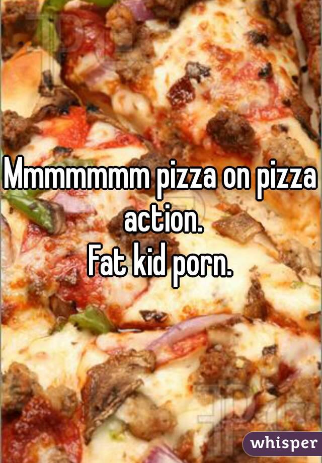 Mmmmmmm pizza on pizza action.
Fat kid porn.