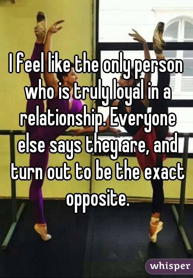 I feel like the only person who is truly loyal in a relationship. Everyone else says they are, and turn out to be the exact opposite.